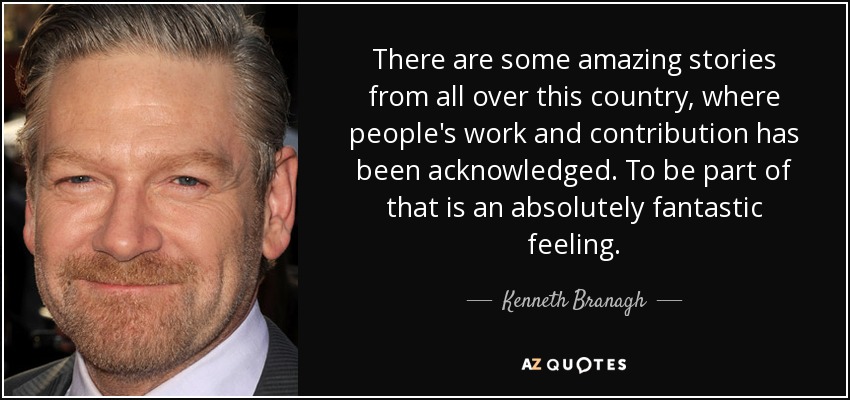There are some amazing stories from all over this country, where people's work and contribution has been acknowledged. To be part of that is an absolutely fantastic feeling. - Kenneth Branagh
