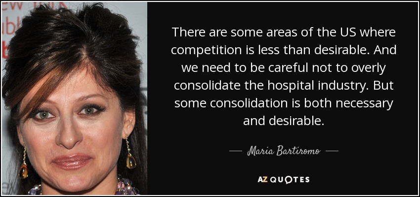 There are some areas of the US where competition is less than desirable. And we need to be careful not to overly consolidate the hospital industry. But some consolidation is both necessary and desirable. - Maria Bartiromo