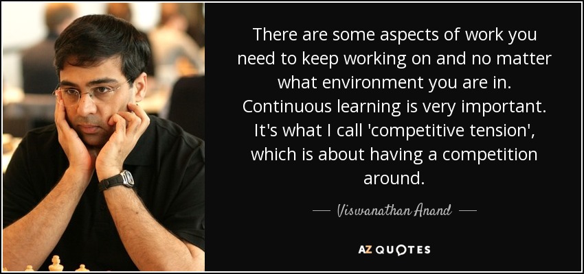 There are some aspects of work you need to keep working on and no matter what environment you are in. Continuous learning is very important. It's what I call 'competitive tension', which is about having a competition around. - Viswanathan Anand