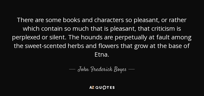 There are some books and characters so pleasant, or rather which contain so much that is pleasant, that criticism is perplexed or silent. The hounds are perpetually at fault among the sweet-scented herbs and flowers that grow at the base of Etna. - John Frederick Boyes