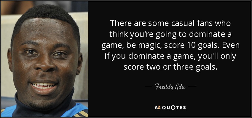 There are some casual fans who think you're going to dominate a game, be magic, score 10 goals. Even if you dominate a game, you'll only score two or three goals. - Freddy Adu
