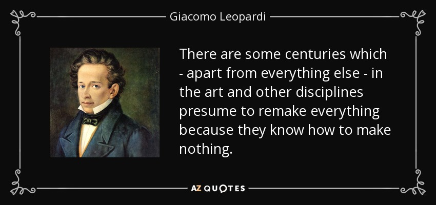 There are some centuries which - apart from everything else - in the art and other disciplines presume to remake everything because they know how to make nothing. - Giacomo Leopardi