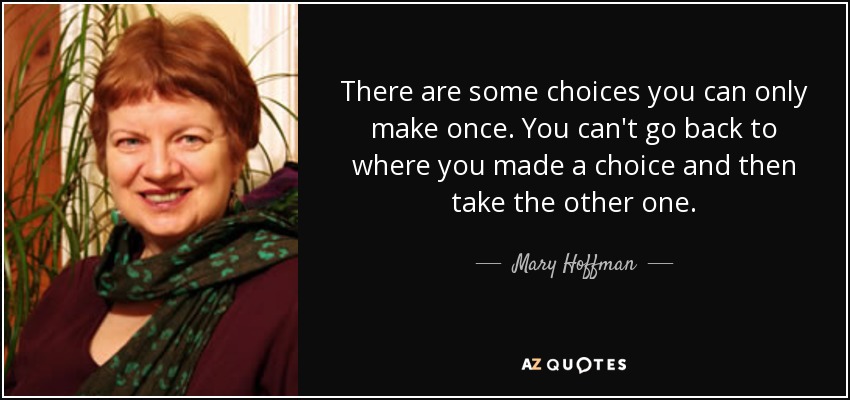 There are some choices you can only make once. You can't go back to where you made a choice and then take the other one. - Mary Hoffman