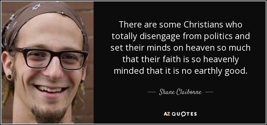 There are some Christians who totally disengage from politics and set their minds on heaven so much that their faith is so heavenly minded that it is no earthly good. - Shane Claiborne
