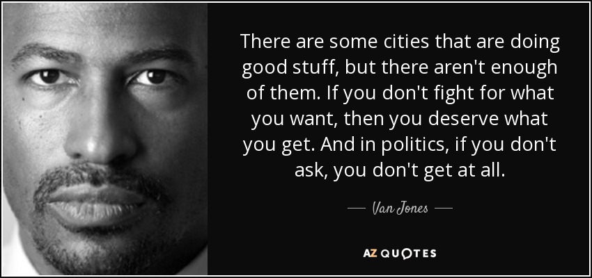 There are some cities that are doing good stuff, but there aren't enough of them. If you don't fight for what you want, then you deserve what you get. And in politics, if you don't ask, you don't get at all. - Van Jones
