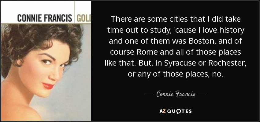 There are some cities that I did take time out to study, 'cause I love history and one of them was Boston, and of course Rome and all of those places like that. But, in Syracuse or Rochester, or any of those places, no. - Connie Francis