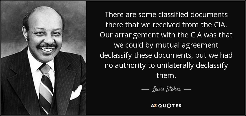 There are some classified documents there that we received from the CIA. Our arrangement with the CIA was that we could by mutual agreement declassify these documents, but we had no authority to unilaterally declassify them. - Louis Stokes
