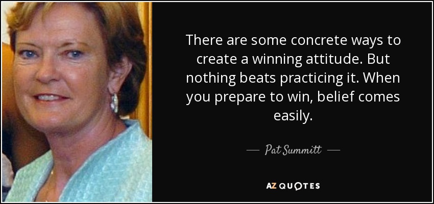 There are some concrete ways to create a winning attitude. But nothing beats practicing it. When you prepare to win, belief comes easily. - Pat Summitt