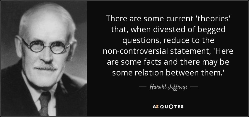 There are some current 'theories' that, when divested of begged questions, reduce to the non-controversial statement, 'Here are some facts and there may be some relation between them.' - Harold Jeffreys