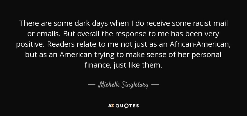 There are some dark days when I do receive some racist mail or emails. But overall the response to me has been very positive. Readers relate to me not just as an African-American, but as an American trying to make sense of her personal finance, just like them. - Michelle Singletary