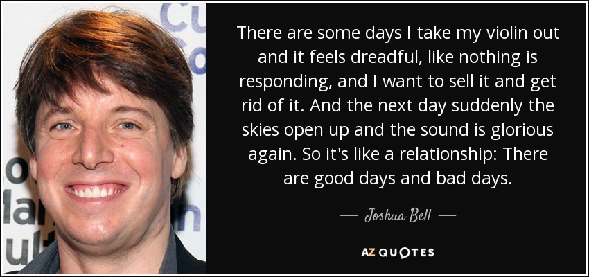 There are some days I take my violin out and it feels dreadful, like nothing is responding, and I want to sell it and get rid of it. And the next day suddenly the skies open up and the sound is glorious again. So it's like a relationship: There are good days and bad days. - Joshua Bell