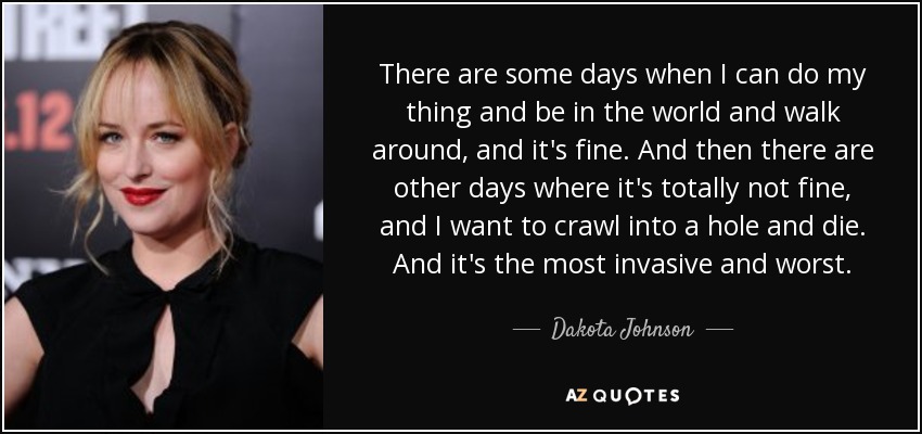 There are some days when I can do my thing and be in the world and walk around, and it's fine. And then there are other days where it's totally not fine, and I want to crawl into a hole and die. And it's the most invasive and worst. - Dakota Johnson