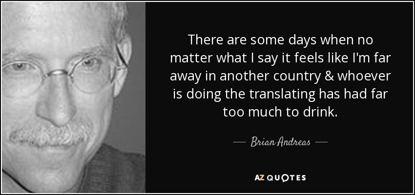 There are some days when no matter what I say it feels like I'm far away in another country & whoever is doing the translating has had far too much to drink. - Brian Andreas