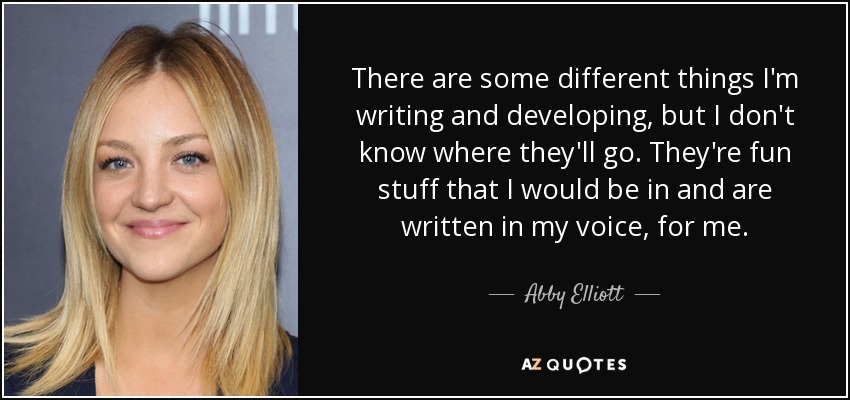 There are some different things I'm writing and developing, but I don't know where they'll go. They're fun stuff that I would be in and are written in my voice, for me. - Abby Elliott