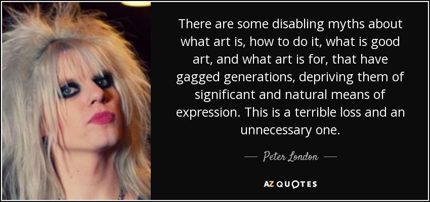There are some disabling myths about what art is, how to do it, what is good art, and what art is for, that have gagged generations, depriving them of significant and natural means of expression. This is a terrible loss and an unnecessary one. - Peter London