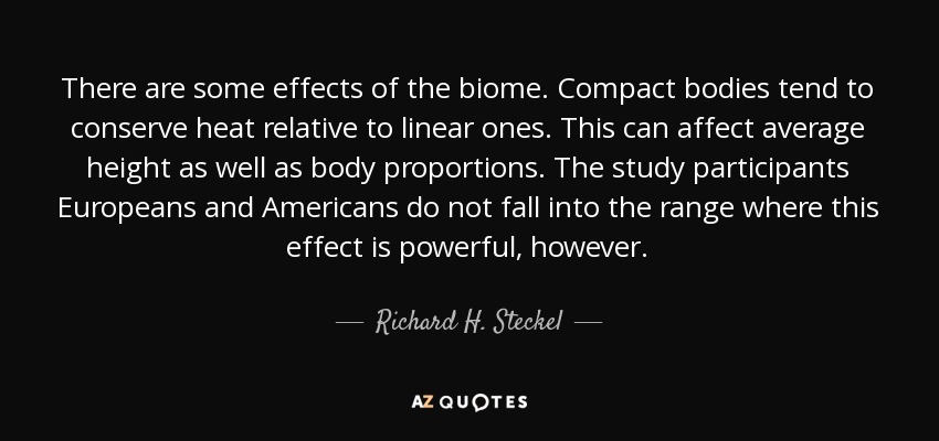 There are some effects of the biome. Compact bodies tend to conserve heat relative to linear ones. This can affect average height as well as body proportions. The study participants Europeans and Americans do not fall into the range where this effect is powerful, however. - Richard H. Steckel
