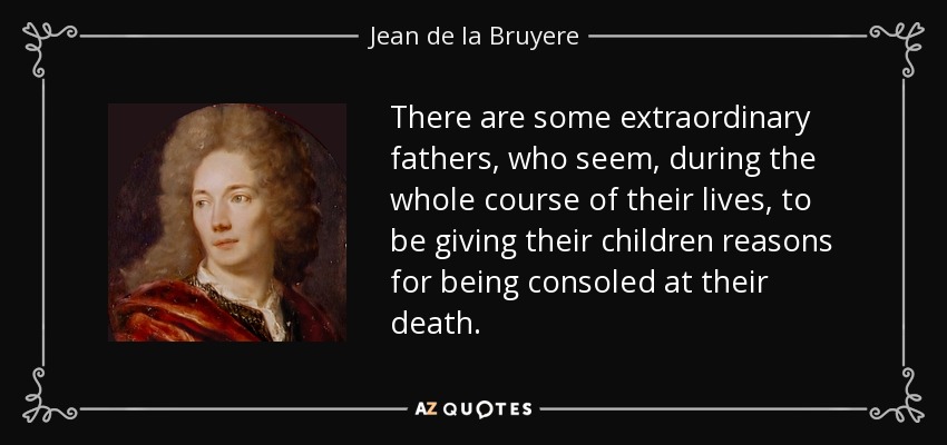 There are some extraordinary fathers, who seem, during the whole course of their lives, to be giving their children reasons for being consoled at their death. - Jean de la Bruyere