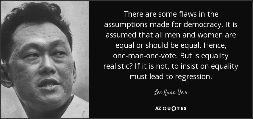 There are some flaws in the assumptions made for democracy. It is assumed that all men and women are equal or should be equal. Hence, one-man-one-vote. But is equality realistic? If it is not, to insist on equality must lead to regression. - Lee Kuan Yew