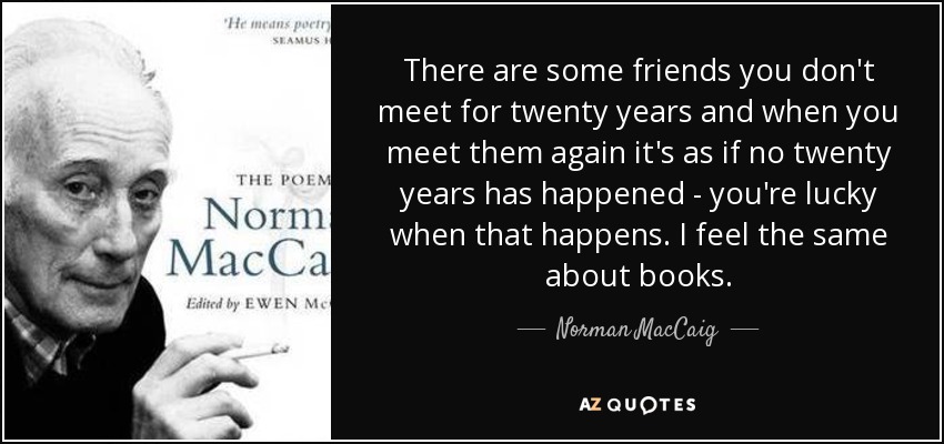 There are some friends you don't meet for twenty years and when you meet them again it's as if no twenty years has happened - you're lucky when that happens. I feel the same about books. - Norman MacCaig