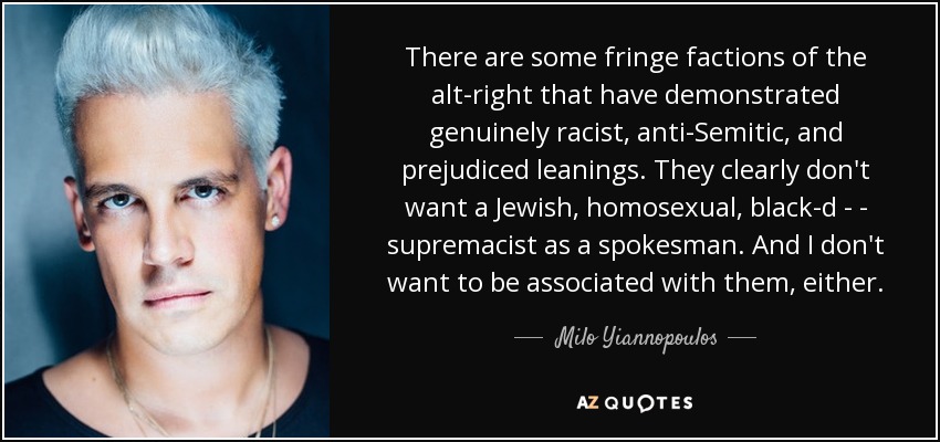There are some fringe factions of the alt-right that have demonstrated genuinely racist, anti-Semitic, and prejudiced leanings. They clearly don't want a Jewish, homosexual, black-d - - supremacist as a spokesman. And I don't want to be associated with them, either. - Milo Yiannopoulos