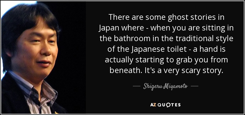 There are some ghost stories in Japan where - when you are sitting in the bathroom in the traditional style of the Japanese toilet - a hand is actually starting to grab you from beneath. It's a very scary story. - Shigeru Miyamoto