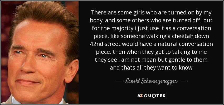 There are some girls who are turned on by my body, and some others who are turned off. but for the majority i just use it as a conversation piece. like someone walking a cheetah down 42nd street would have a natural conversation piece. then when they get to talking to me they see i am not mean but gentle to them and thats all they want to know - Arnold Schwarzenegger