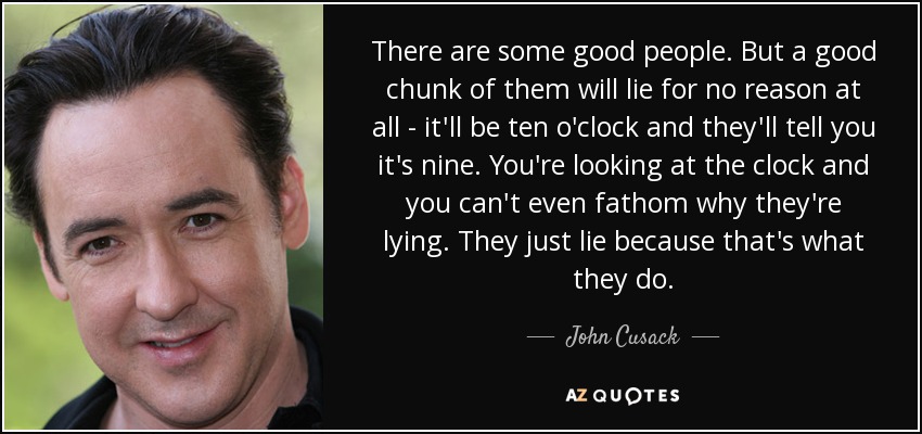 There are some good people. But a good chunk of them will lie for no reason at all - it'll be ten o'clock and they'll tell you it's nine. You're looking at the clock and you can't even fathom why they're lying. They just lie because that's what they do. - John Cusack