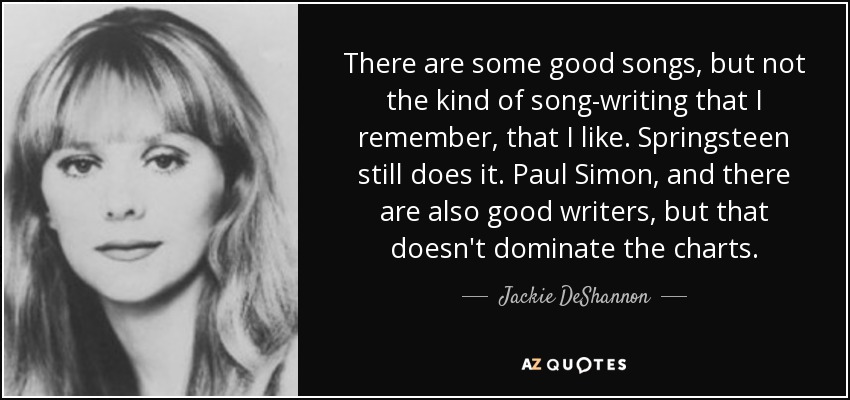 There are some good songs, but not the kind of song-writing that I remember, that I like. Springsteen still does it. Paul Simon, and there are also good writers, but that doesn't dominate the charts. - Jackie DeShannon