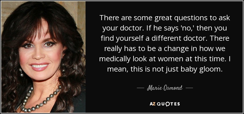 There are some great questions to ask your doctor. If he says 'no,' then you find yourself a different doctor. There really has to be a change in how we medically look at women at this time. I mean, this is not just baby gloom. - Marie Osmond