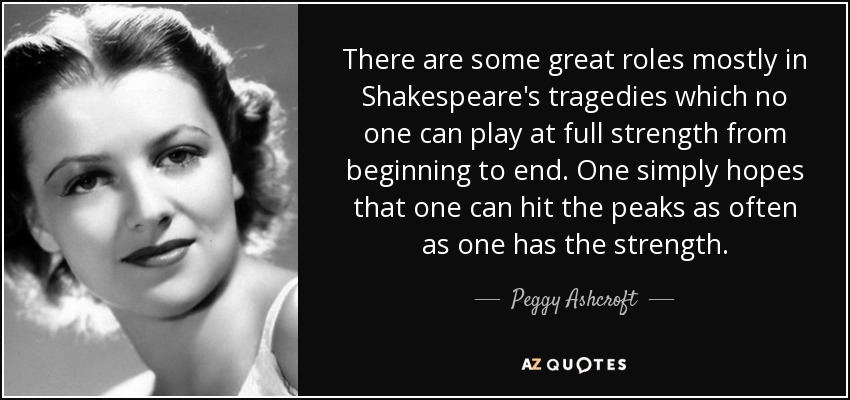 There are some great roles mostly in Shakespeare's tragedies which no one can play at full strength from beginning to end. One simply hopes that one can hit the peaks as often as one has the strength. - Peggy Ashcroft