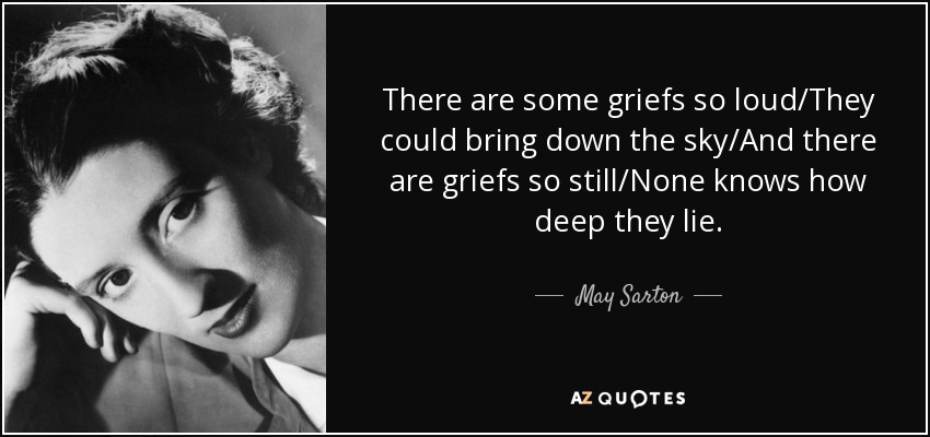 There are some griefs so loud/They could bring down the sky/And there are griefs so still/None knows how deep they lie. - May Sarton