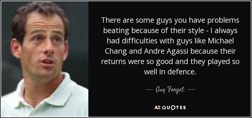 There are some guys you have problems beating because of their style - I always had difficulties with guys like Michael Chang and Andre Agassi because their returns were so good and they played so well in defence. - Guy Forget