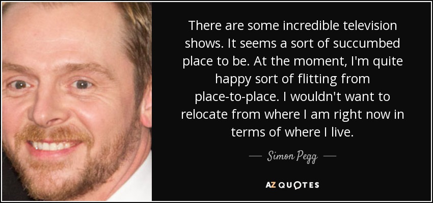 There are some incredible television shows. It seems a sort of succumbed place to be. At the moment, I'm quite happy sort of flitting from place-to-place. I wouldn't want to relocate from where I am right now in terms of where I live. - Simon Pegg