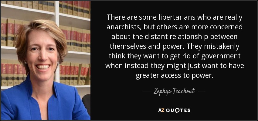 There are some libertarians who are really anarchists, but others are more concerned about the distant relationship between themselves and power. They mistakenly think they want to get rid of government when instead they might just want to have greater access to power. - Zephyr Teachout