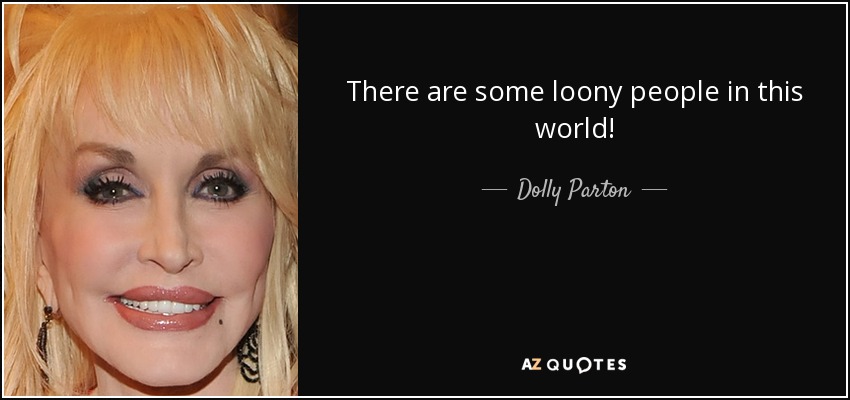 There are some loony people in this world! - Dolly Parton