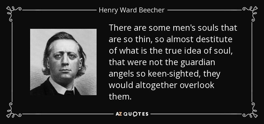 There are some men's souls that are so thin, so almost destitute of what is the true idea of soul, that were not the guardian angels so keen-sighted, they would altogether overlook them. - Henry Ward Beecher