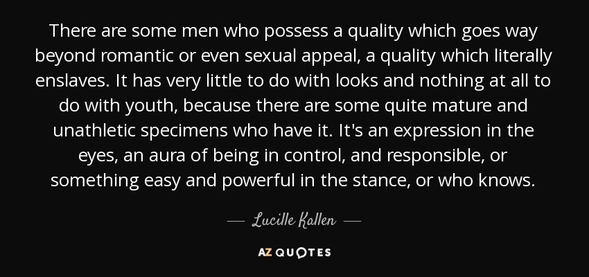 There are some men who possess a quality which goes way beyond romantic or even sexual appeal, a quality which literally enslaves. It has very little to do with looks and nothing at all to do with youth, because there are some quite mature and unathletic specimens who have it. It's an expression in the eyes, an aura of being in control, and responsible, or something easy and powerful in the stance, or who knows. - Lucille Kallen