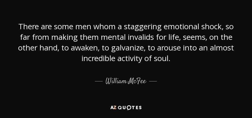 There are some men whom a staggering emotional shock, so far from making them mental invalids for life, seems, on the other hand, to awaken, to galvanize, to arouse into an almost incredible activity of soul. - William McFee