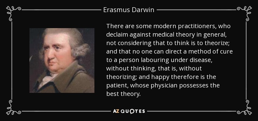 There are some modern practitioners, who declaim against medical theory in general, not considering that to think is to theorize; and that no one can direct a method of cure to a person labouring under disease, without thinking, that is, without theorizing; and happy therefore is the patient, whose physician possesses the best theory. - Erasmus Darwin