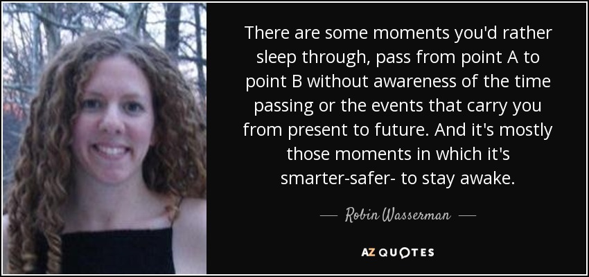 There are some moments you'd rather sleep through, pass from point A to point B without awareness of the time passing or the events that carry you from present to future. And it's mostly those moments in which it's smarter-safer- to stay awake. - Robin Wasserman