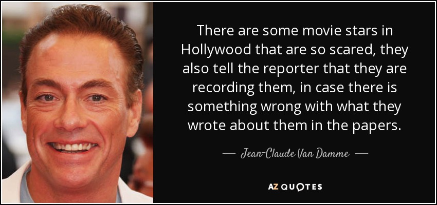 There are some movie stars in Hollywood that are so scared, they also tell the reporter that they are recording them, in case there is something wrong with what they wrote about them in the papers. - Jean-Claude Van Damme