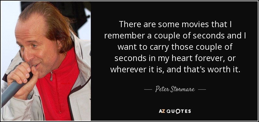 There are some movies that I remember a couple of seconds and I want to carry those couple of seconds in my heart forever, or wherever it is, and that's worth it. - Peter Stormare