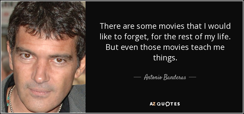 There are some movies that I would like to forget, for the rest of my life. But even those movies teach me things. - Antonio Banderas