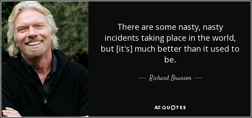 There are some nasty, nasty incidents taking place in the world, but [it's] much better than it used to be. - Richard Branson