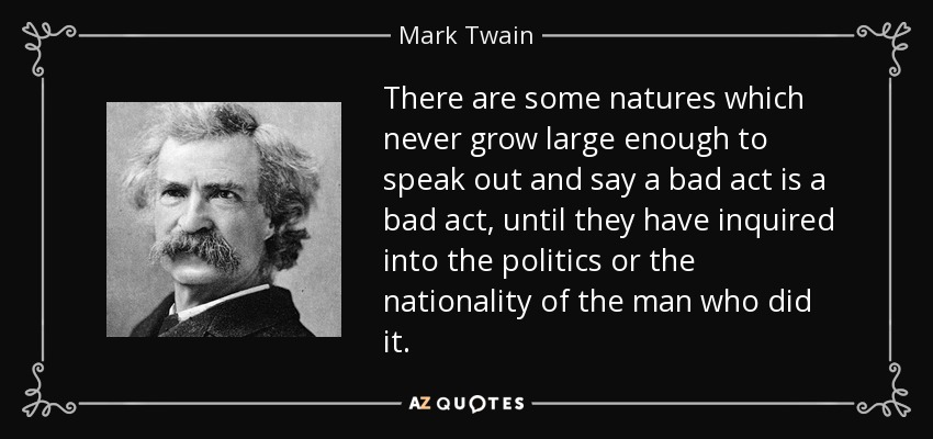 There are some natures which never grow large enough to speak out and say a bad act is a bad act, until they have inquired into the politics or the nationality of the man who did it. - Mark Twain