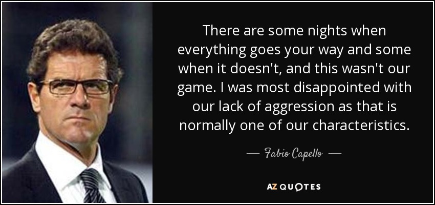 There are some nights when everything goes your way and some when it doesn't, and this wasn't our game. I was most disappointed with our lack of aggression as that is normally one of our characteristics. - Fabio Capello