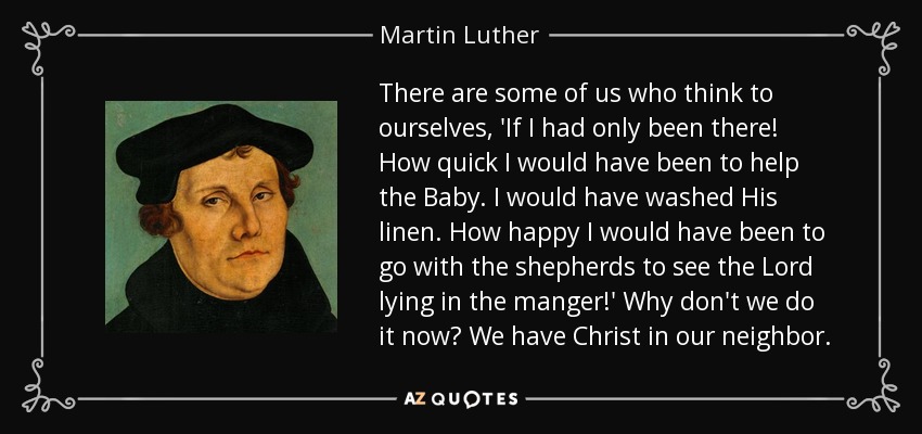 There are some of us who think to ourselves, 'If I had only been there! How quick I would have been to help the Baby. I would have washed His linen. How happy I would have been to go with the shepherds to see the Lord lying in the manger!' Why don't we do it now? We have Christ in our neighbor. - Martin Luther