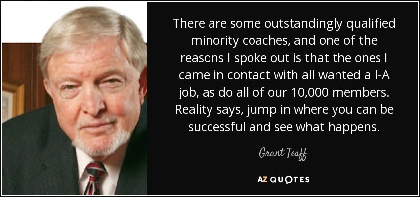 There are some outstandingly qualified minority coaches, and one of the reasons I spoke out is that the ones I came in contact with all wanted a I-A job, as do all of our 10,000 members. Reality says, jump in where you can be successful and see what happens. - Grant Teaff