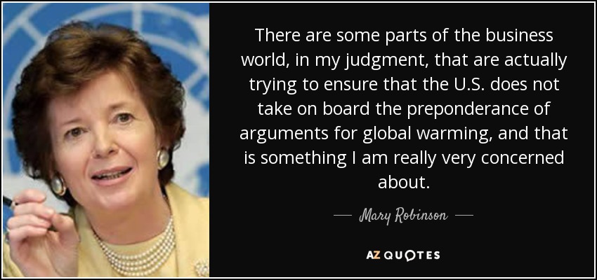 There are some parts of the business world, in my judgment, that are actually trying to ensure that the U.S. does not take on board the preponderance of arguments for global warming, and that is something I am really very concerned about. - Mary Robinson