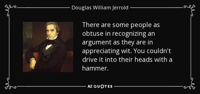 There are some people as obtuse in recognizing an argument as they are in appreciating wit. You couldn't drive it into their heads with a hammer. - Douglas William Jerrold